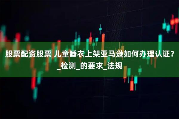 股票配资股票 儿童睡衣上架亚马逊如何办理认证？_检测_的要求_法规