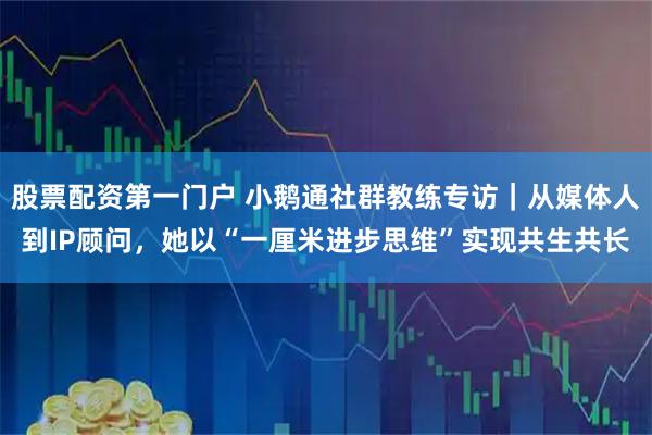 股票配资第一门户 小鹅通社群教练专访｜从媒体人到IP顾问，她以“一厘米进步思维”实现共生共长