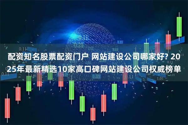配资知名股票配资门户 网站建设公司哪家好? 2025年最新精选10家高口碑网站建设公司权威榜单