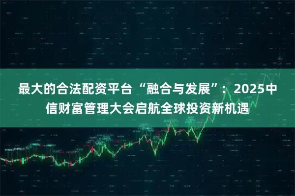 最大的合法配资平台 “融合与发展”：2025中信财富管理大会启航全球投资新机遇