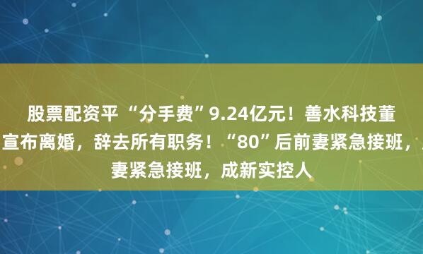 股票配资平 “分手费”9.24亿元！善水科技董事长被抓后宣布离婚，辞去所有职务！“80”后前妻紧急接班，成新实控人