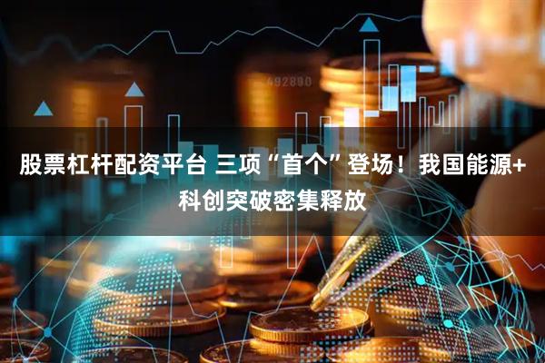 股票杠杆配资平台 三项“首个”登场！我国能源+科创突破密集释放