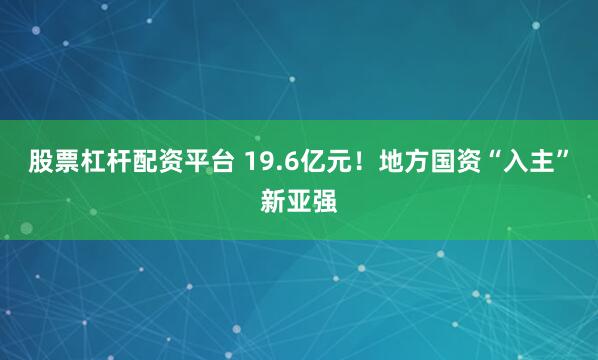 股票杠杆配资平台 19.6亿元！地方国资“入主”新亚强