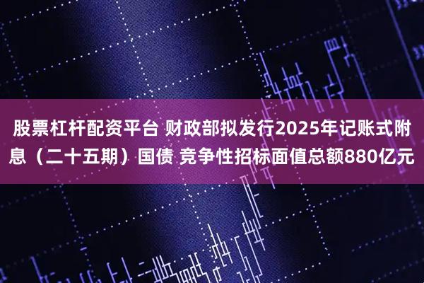 股票杠杆配资平台 财政部拟发行2025年记账式附息（二十五期）国债 竞争性招标面值总额880亿元