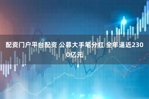 配资门户平台配资 公募大手笔分红 全年逼近2300亿元