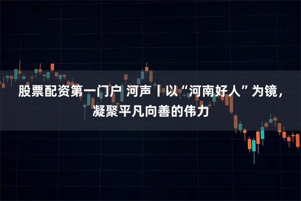 股票配资第一门户 河声丨以“河南好人”为镜，凝聚平凡向善的伟力