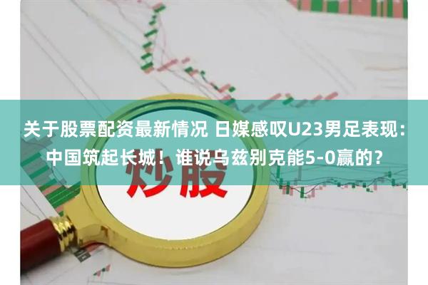 关于股票配资最新情况 日媒感叹U23男足表现：中国筑起长城！谁说乌兹别克能5-0赢的？
