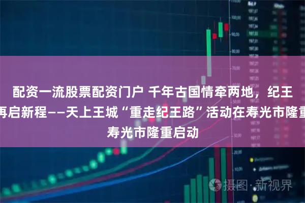 配资一流股票配资门户 千年古国情牵两地，纪王足迹再启新程——天上王城“重走纪王路”活动在寿光市隆重启动