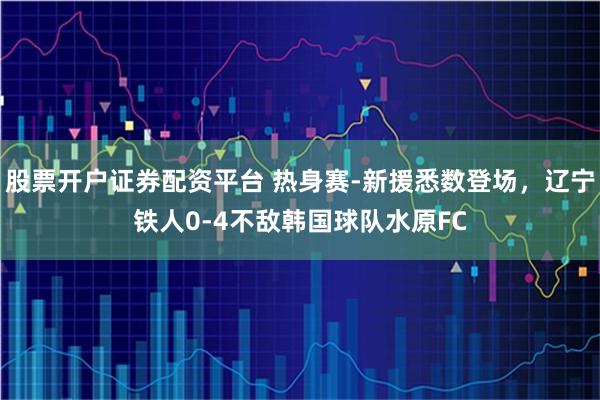 股票开户证券配资平台 热身赛-新援悉数登场，辽宁铁人0-4不敌韩国球队水原FC